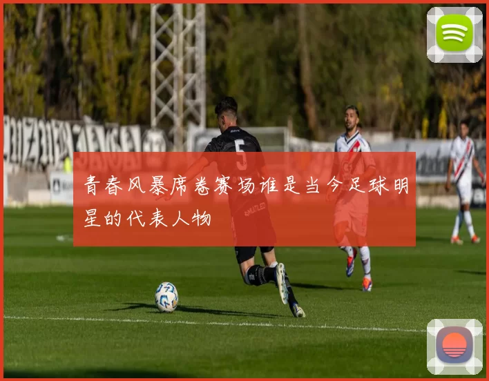青春风暴席卷赛场谁是当今足球明星的代表人物