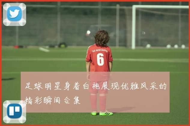 足球明星身着白袍展现优雅风采的精彩瞬间合集