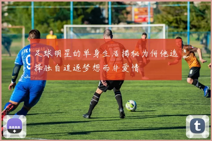 足球明星的单身生活揭秘为何他选择独自追逐梦想而非爱情
