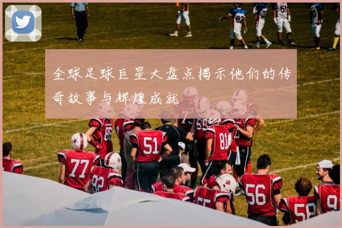 全球足球巨星大盘点揭示他们的传奇故事与辉煌成就
