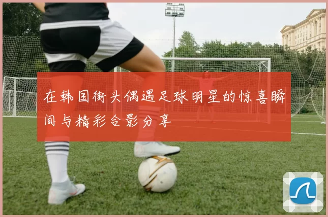 在韩国街头偶遇足球明星的惊喜瞬间与精彩合影分享