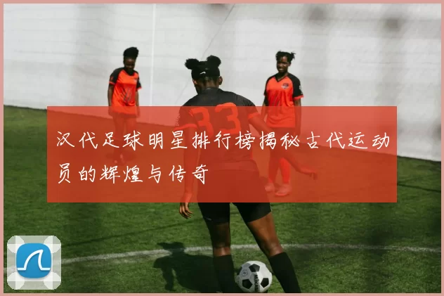 汉代足球明星排行榜揭秘古代运动员的辉煌与传奇