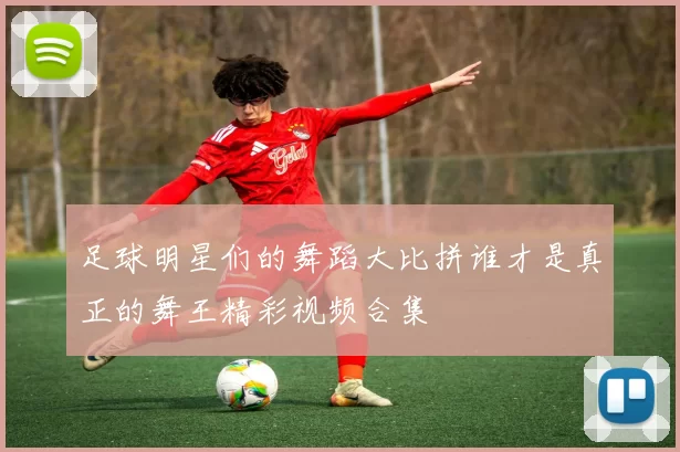 足球明星们的舞蹈大比拼谁才是真正的舞王精彩视频合集