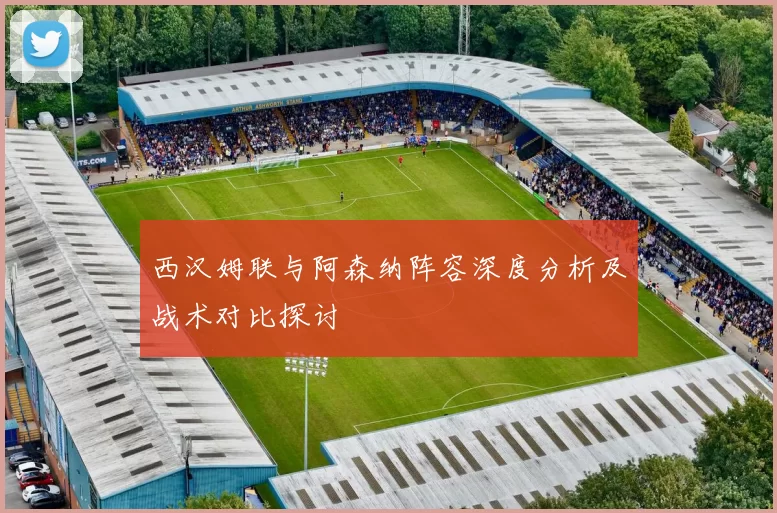 西汉姆联与阿森纳阵容深度分析及战术对比探讨