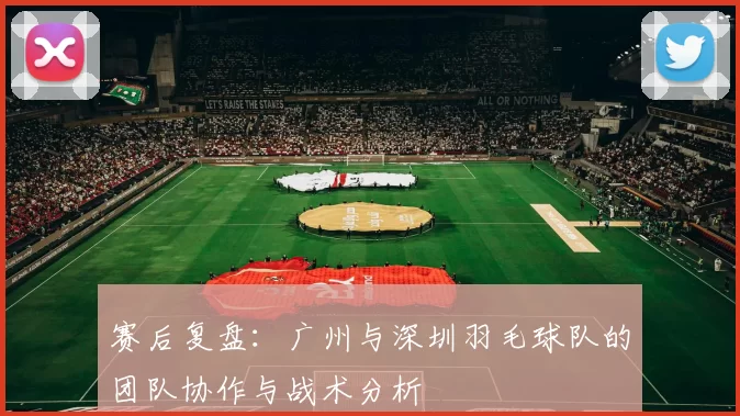 赛后复盘：广州与深圳羽毛球队的团队协作与战术分析