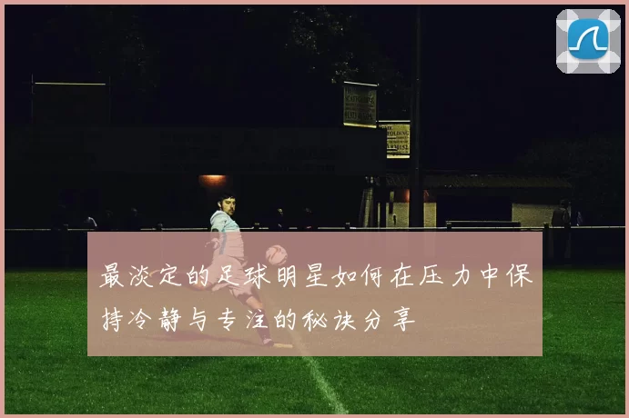 最淡定的足球明星如何在压力中保持冷静与专注的秘诀分享