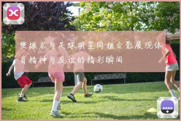 樊振东与足球明星同框合影展现体育精神与友谊的精彩瞬间