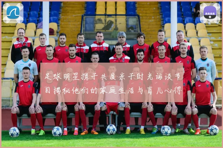 足球明星携子共度亲子时光访谈节目揭秘他们的家庭生活与育儿心得