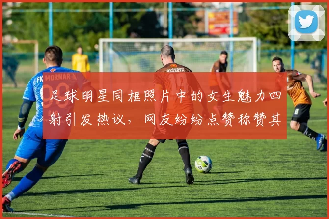 足球明星同框照片中的女生魅力四射引发热议，网友纷纷点赞称赞其时尚风采