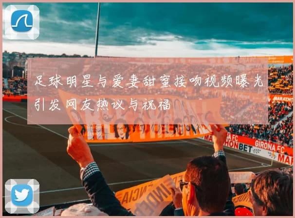 足球明星与爱妻甜蜜接吻视频曝光引发网友热议与祝福