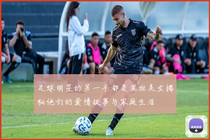 足球明星的另一半都是混血美女揭秘他们的爱情故事与家庭生活
