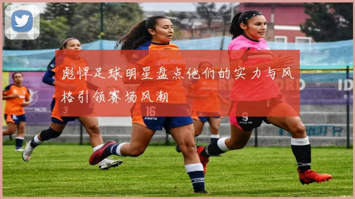 彪悍足球明星盘点他们的实力与风格引领赛场风潮