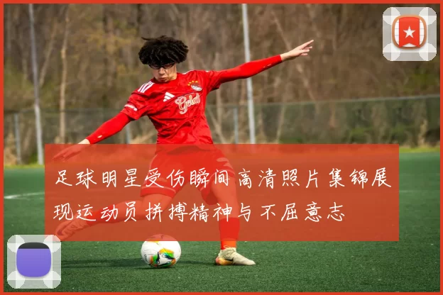 足球明星受伤瞬间高清照片集锦展现运动员拼搏精神与不屈意志