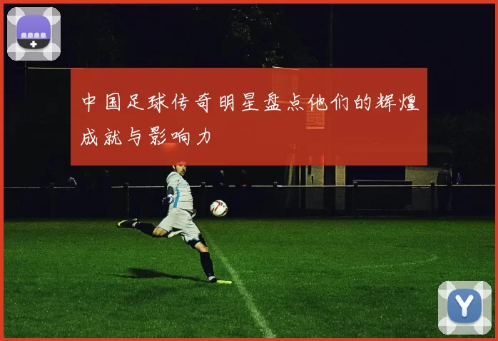 中国足球传奇明星盘点他们的辉煌成就与影响力