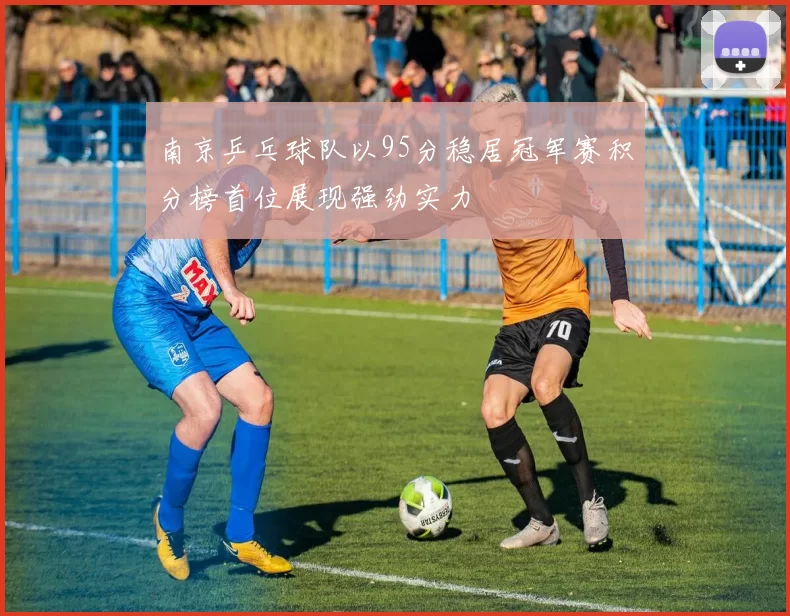 南京乒乓球队以95分稳居冠军赛积分榜首位展现强劲实力
