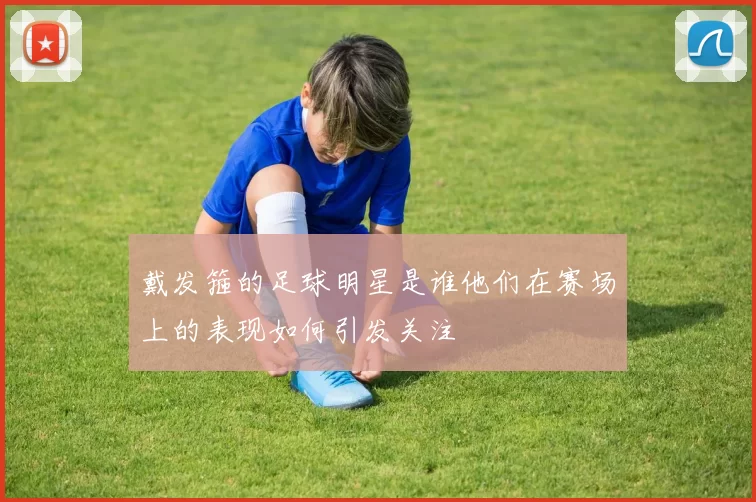 戴发箍的足球明星是谁他们在赛场上的表现如何引发关注