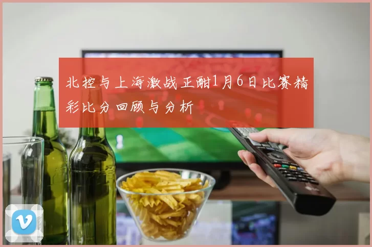 北控与上海激战正酣1月6日比赛精彩比分回顾与分析