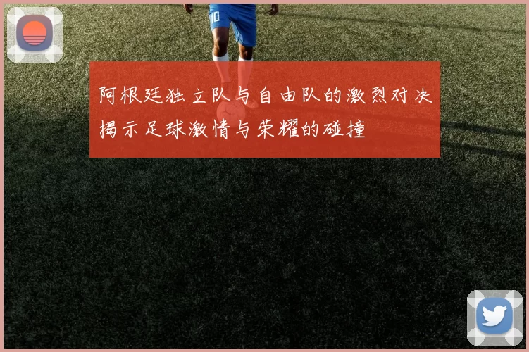 阿根廷独立队与自由队的激烈对决揭示足球激情与荣耀的碰撞