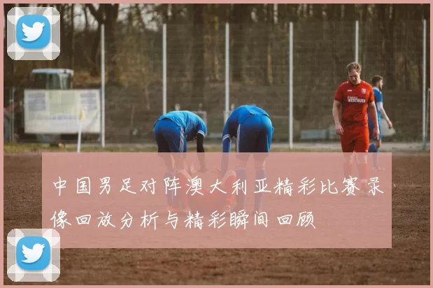 中国男足对阵澳大利亚精彩比赛录像回放分析与精彩瞬间回顾