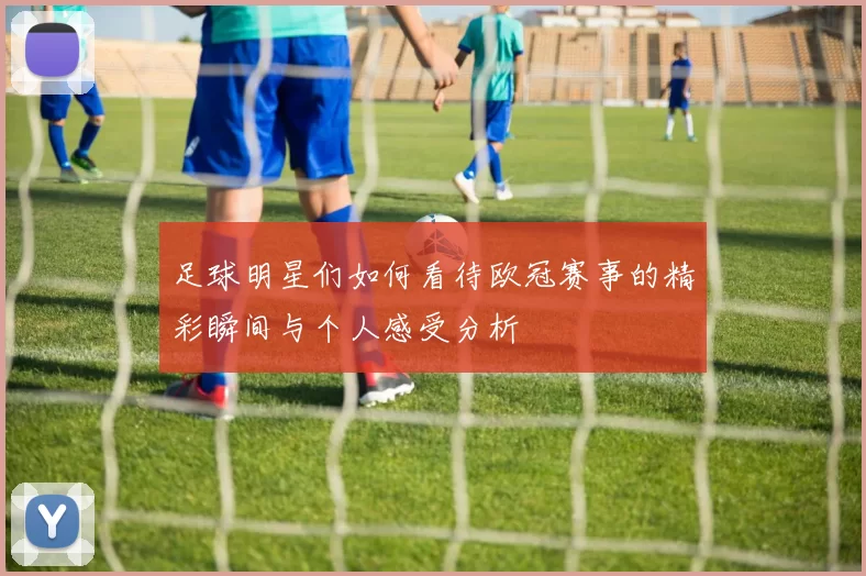 足球明星们如何看待欧冠赛事的精彩瞬间与个人感受分析