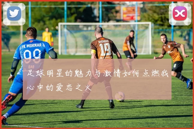 足球明星的魅力与激情如何点燃我心中的爱恋之火