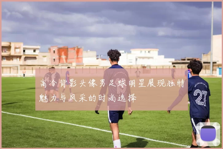 高冷背影头像男足球明星展现独特魅力与风采的时尚选择