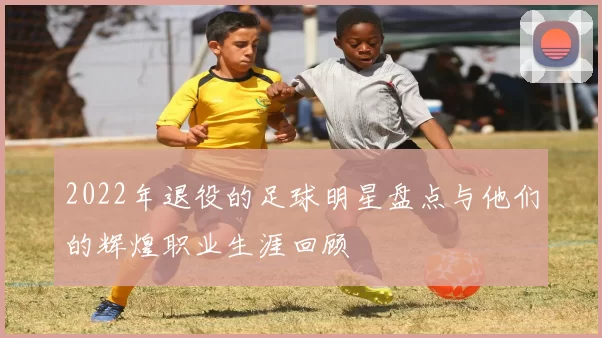 2022年退役的足球明星盘点与他们的辉煌职业生涯回顾