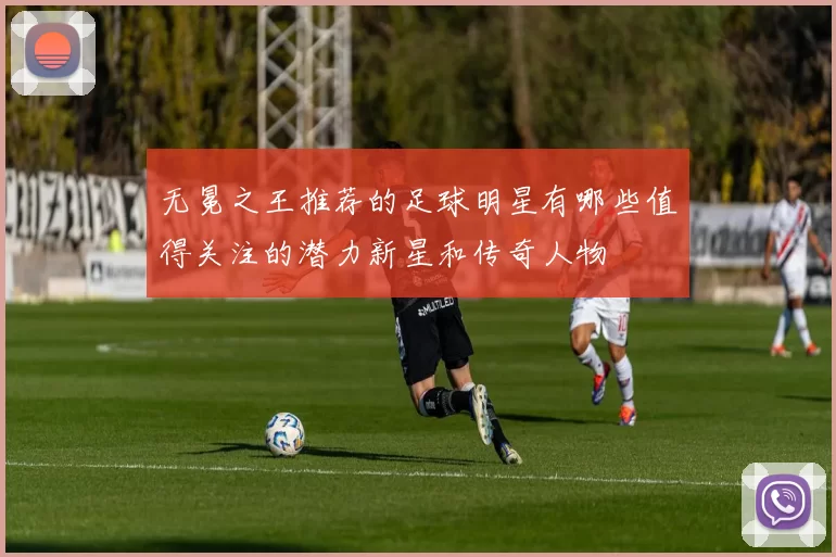 无冕之王推荐的足球明星有哪些值得关注的潜力新星和传奇人物