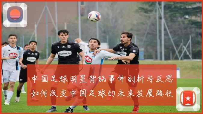中国足球明星背锅事件剖析与反思如何改变中国足球的未来发展路径