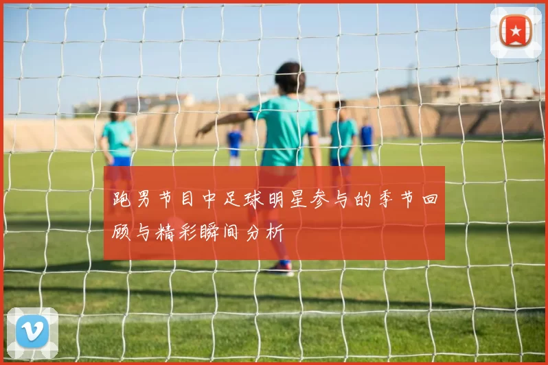 跑男节目中足球明星参与的季节回顾与精彩瞬间分析