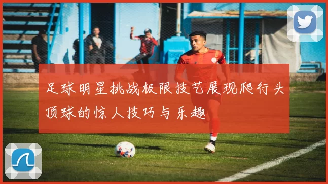 足球明星挑战极限技艺展现爬行头顶球的惊人技巧与乐趣